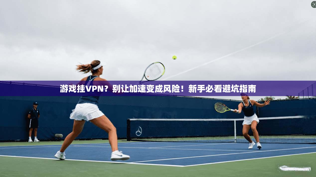 游戏挂VPN？别让加速变成风险！新手必看避坑指南