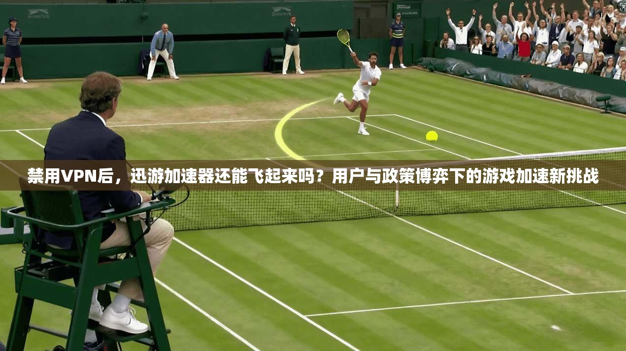 禁用VPN后,迅游加速器还能飞起来吗?用户与政策博弈下的游戏加速新挑战