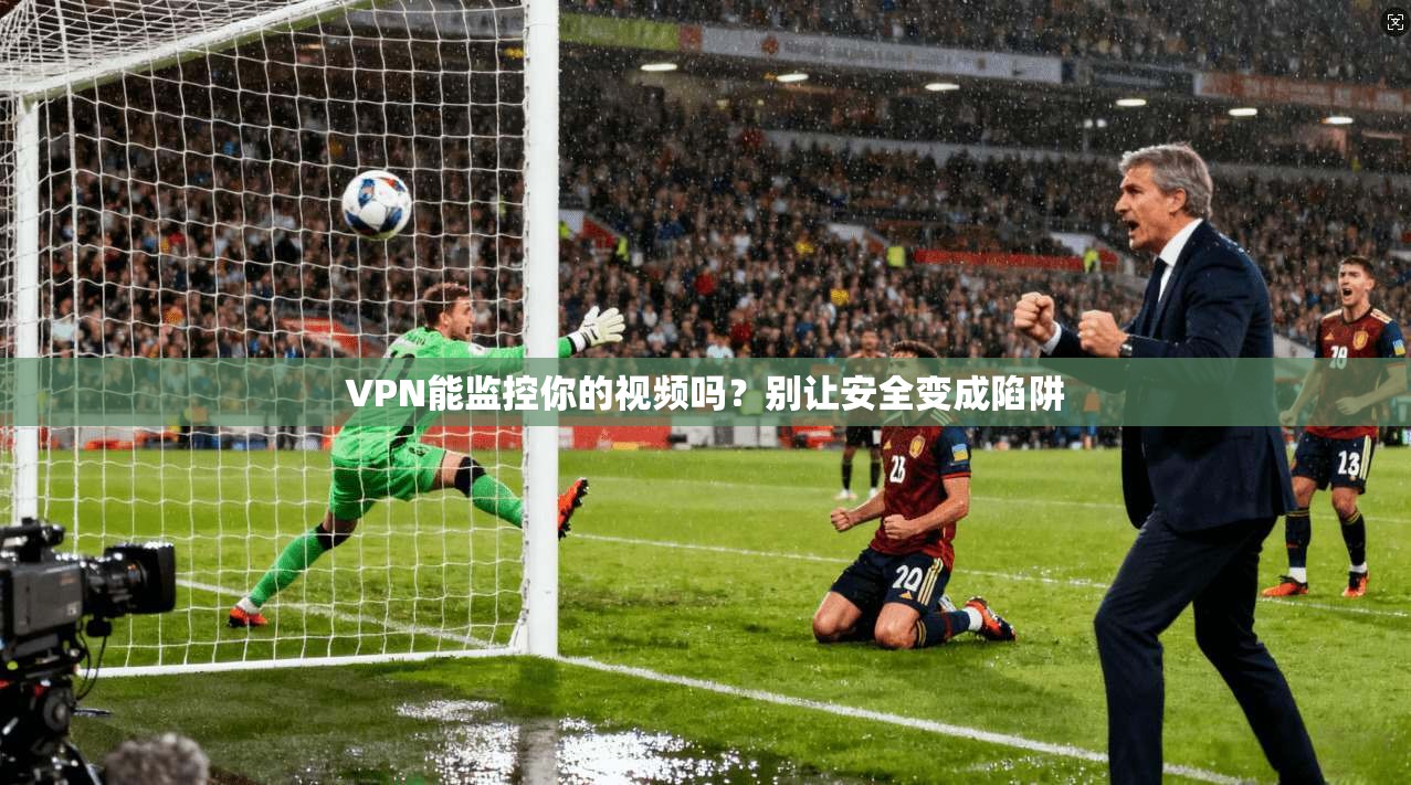 VPN能监控你的视频吗?别让安全变成陷阱