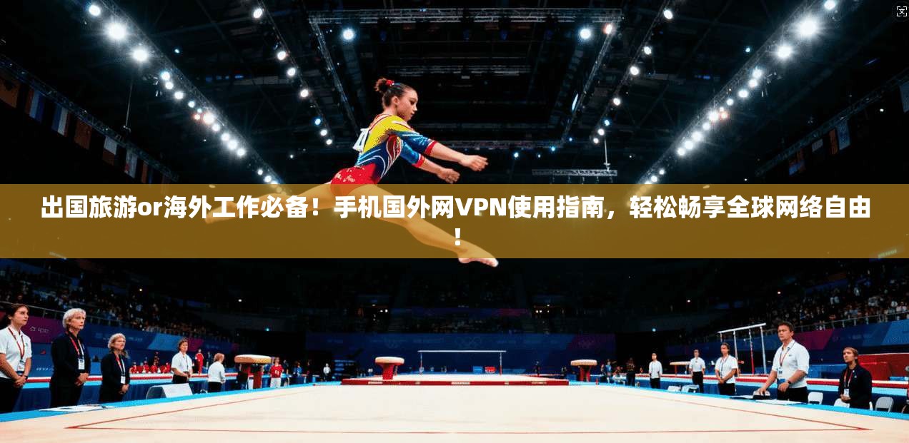 出国旅游or海外工作必备！手机国外网VPN使用指南，轻松畅享全球网络自由！