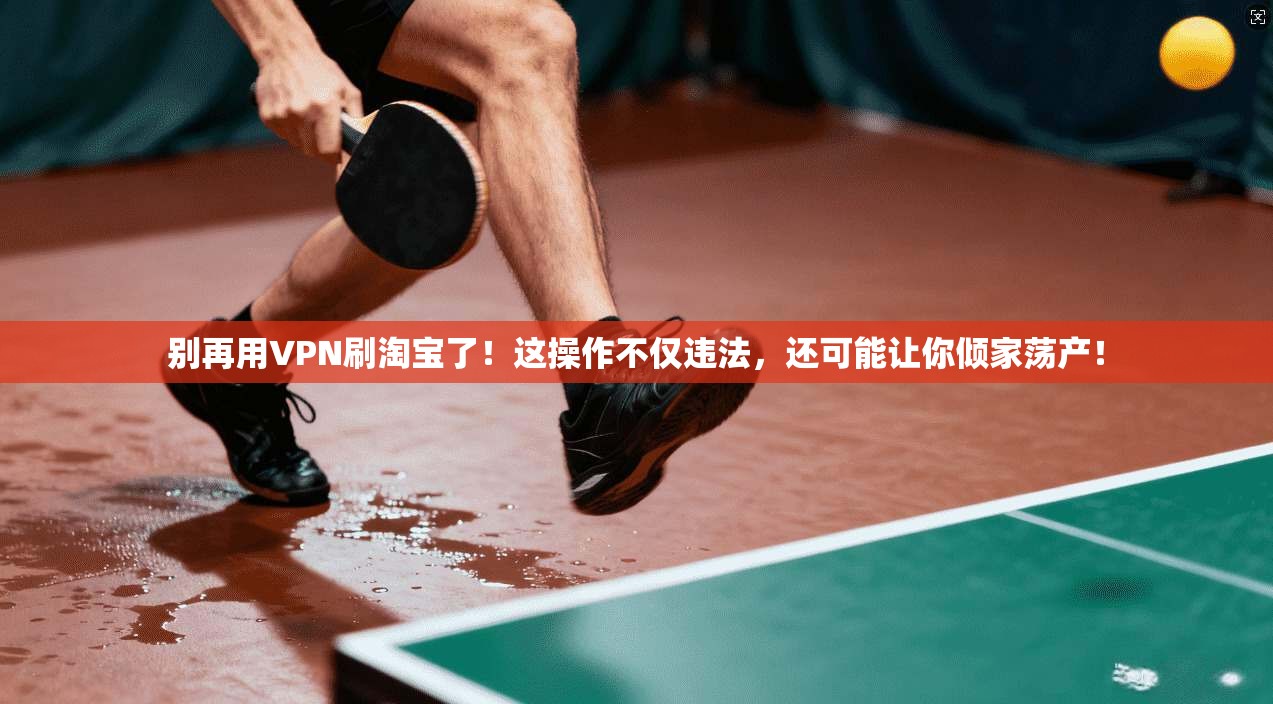 别再用VPN刷淘宝了！这操作不仅违法，还可能让你倾家荡产！