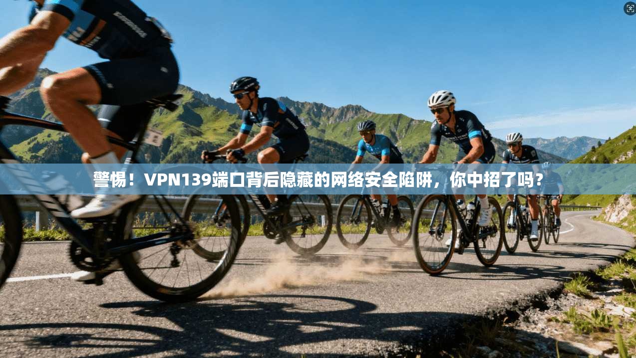 警惕！VPN139端口背后隐藏的网络安全陷阱，你中招了吗？