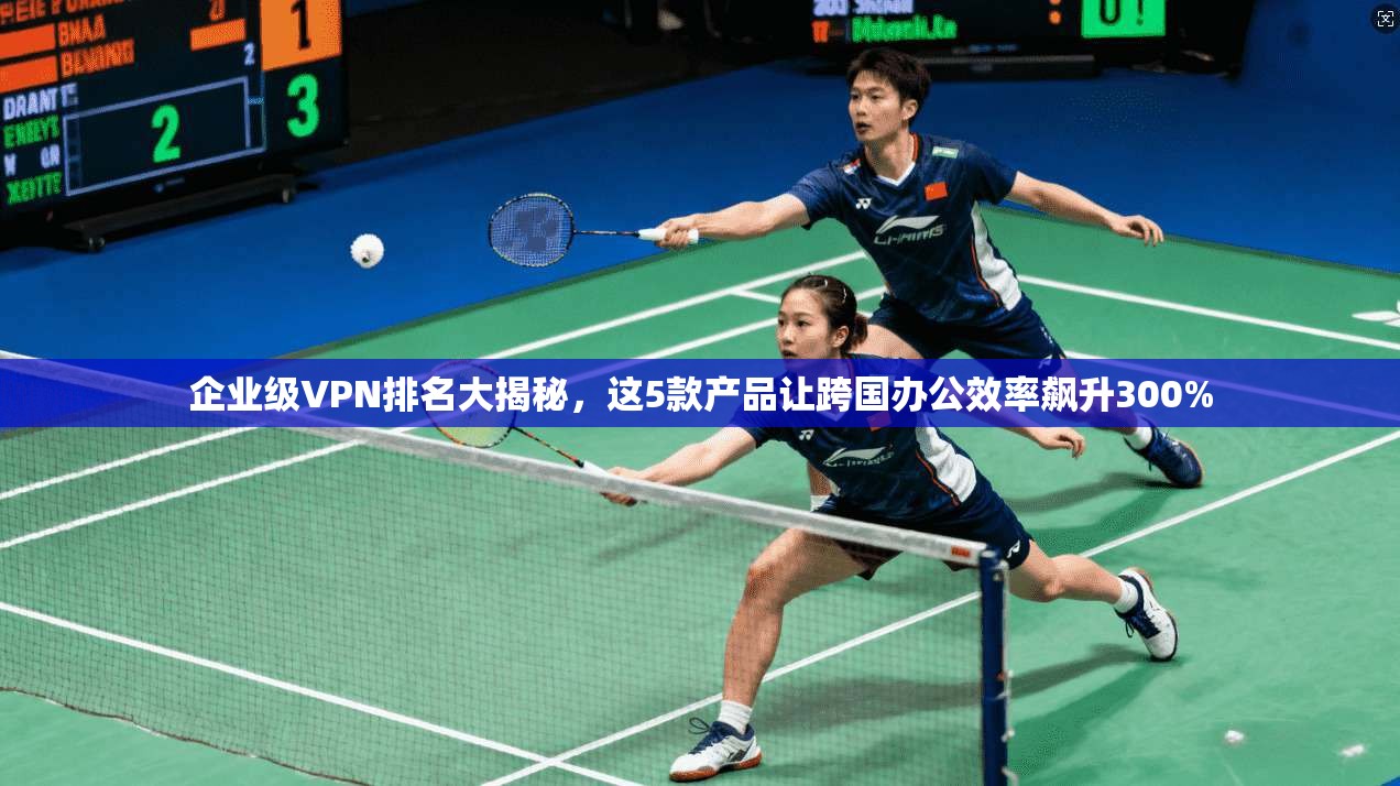 企业级VPN排名大揭秘，这5款产品让跨国办公效率飙升300%