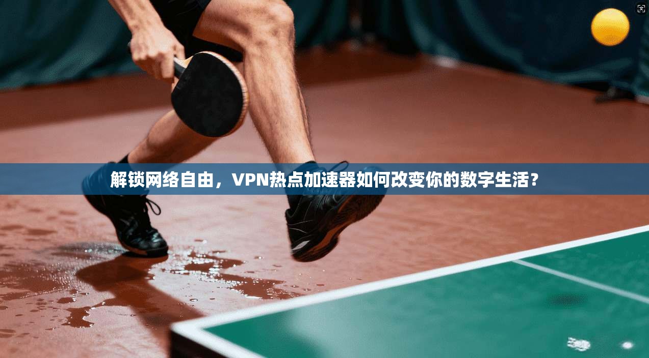 解锁网络自由，VPN热点加速器如何改变你的数字生活？