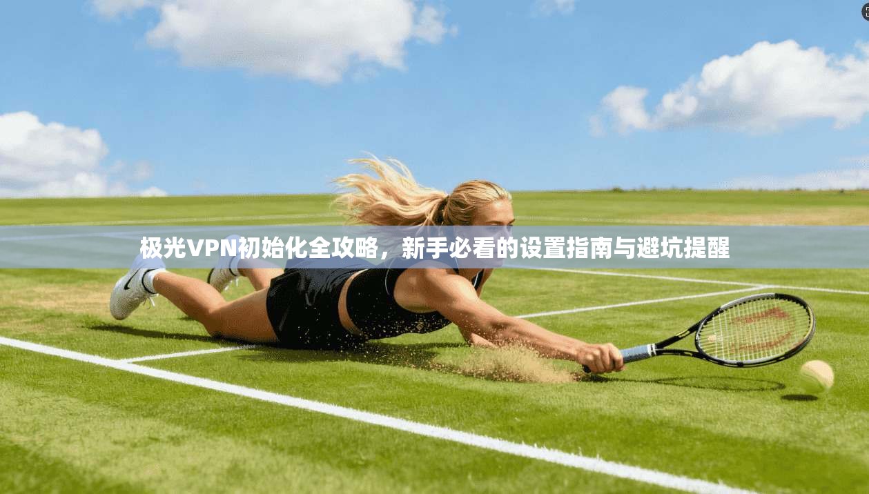 极光VPN初始化全攻略,新手必看的设置指南与避坑提醒
