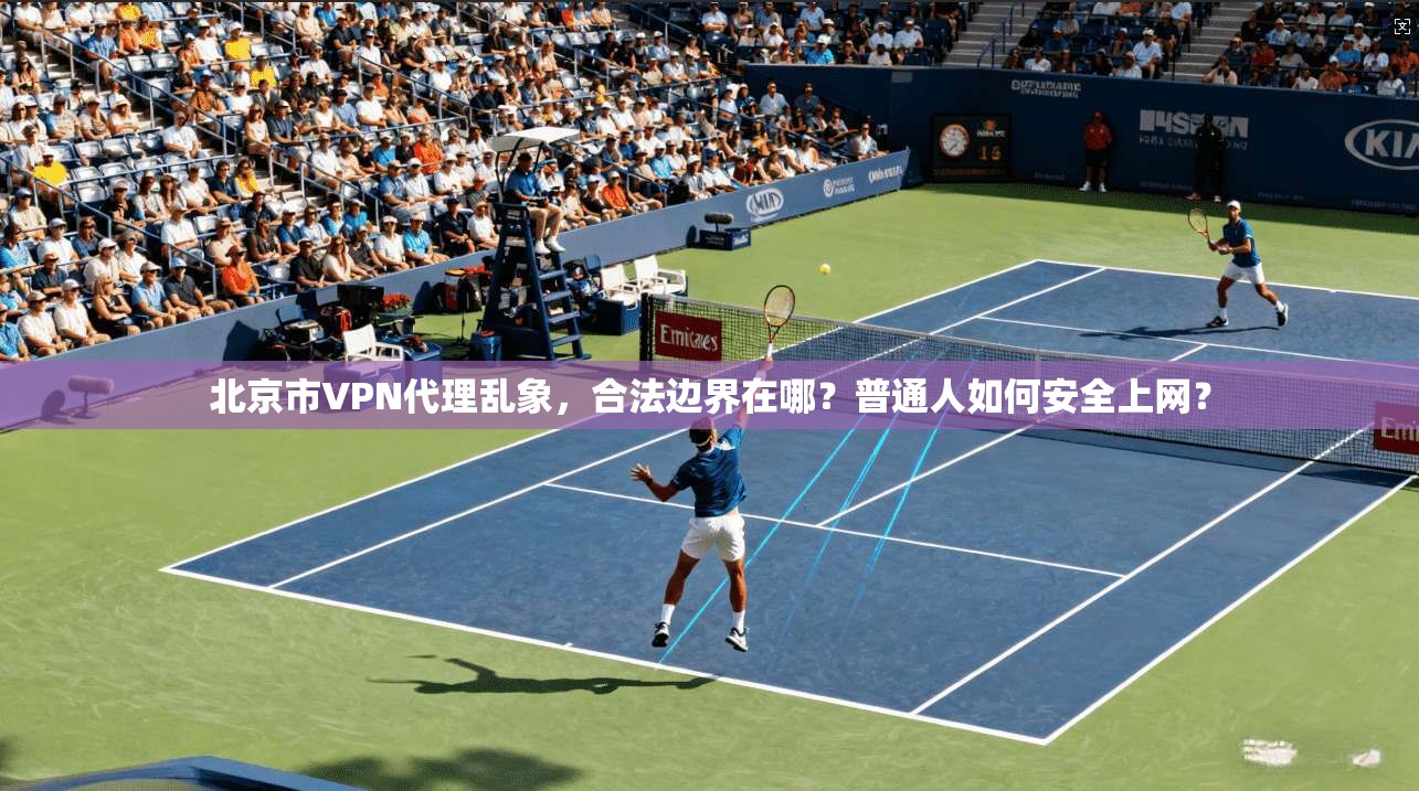 北京市VPN代理乱象，合法边界在哪？普通人如何安全上网？