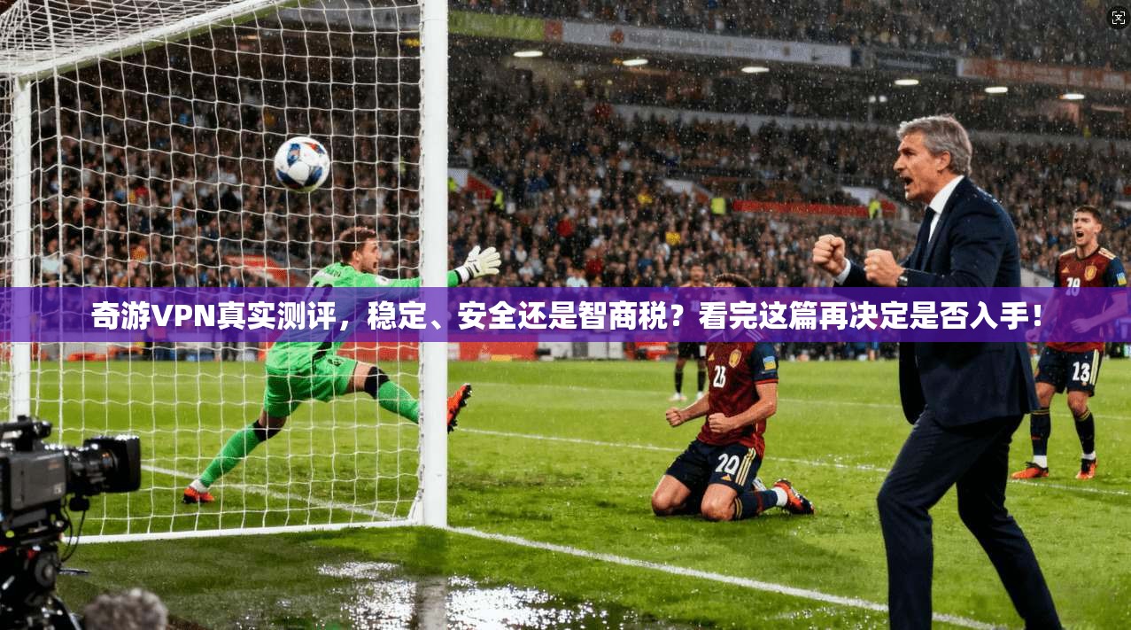 奇游VPN真实测评，稳定、安全还是智商税？看完这篇再决定是否入手！