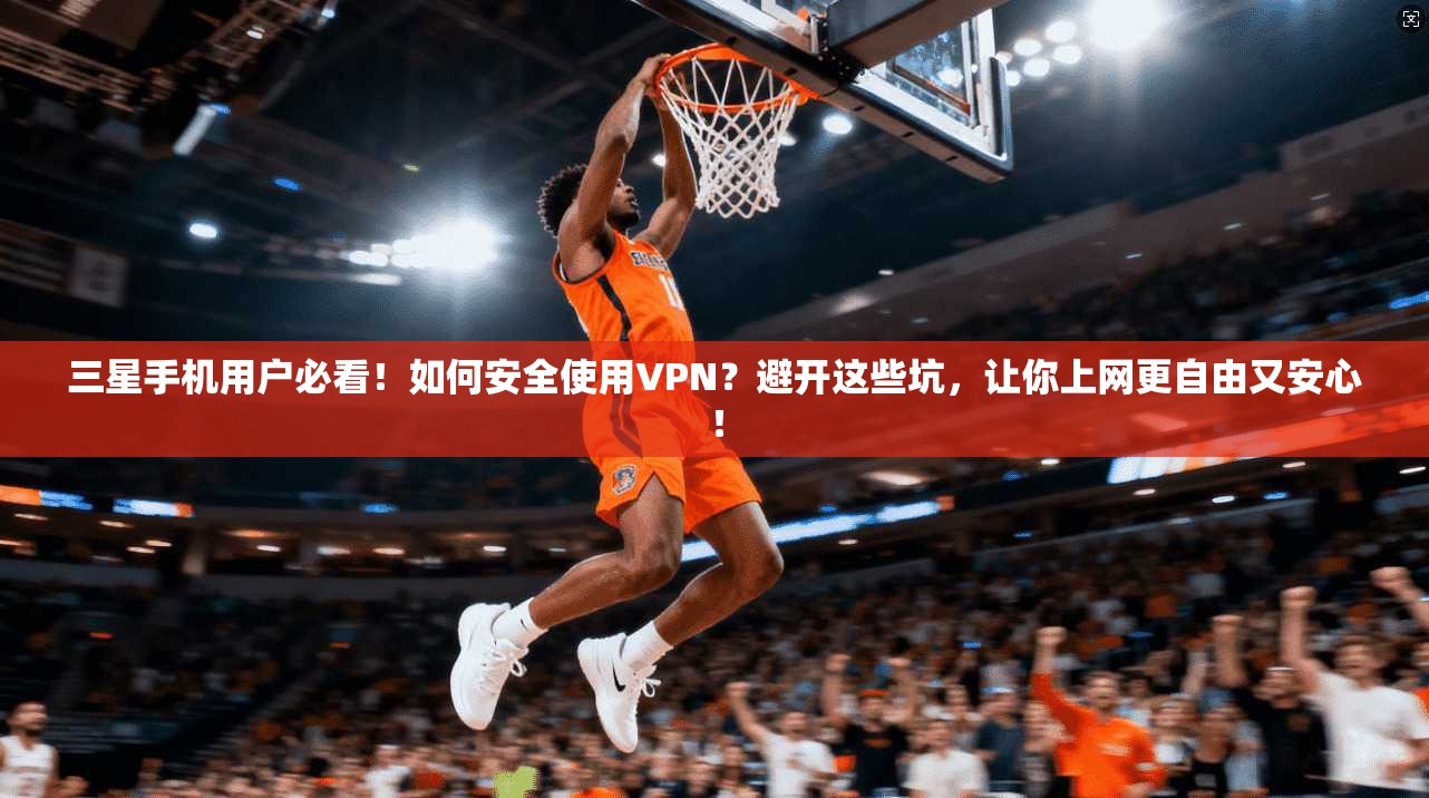三星手机用户必看!如何安全使用VPN?避开这些坑,让你上网更自由又安心!