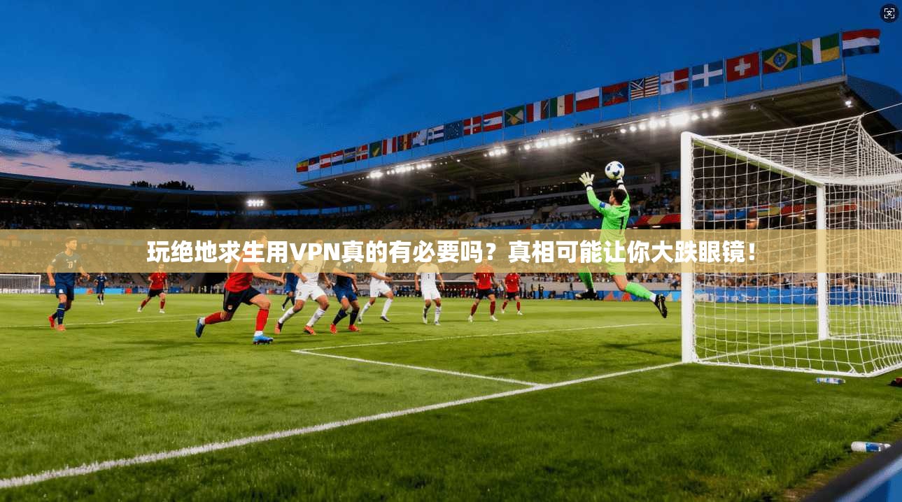 玩绝地求生用VPN真的有必要吗？真相可能让你大跌眼镜！