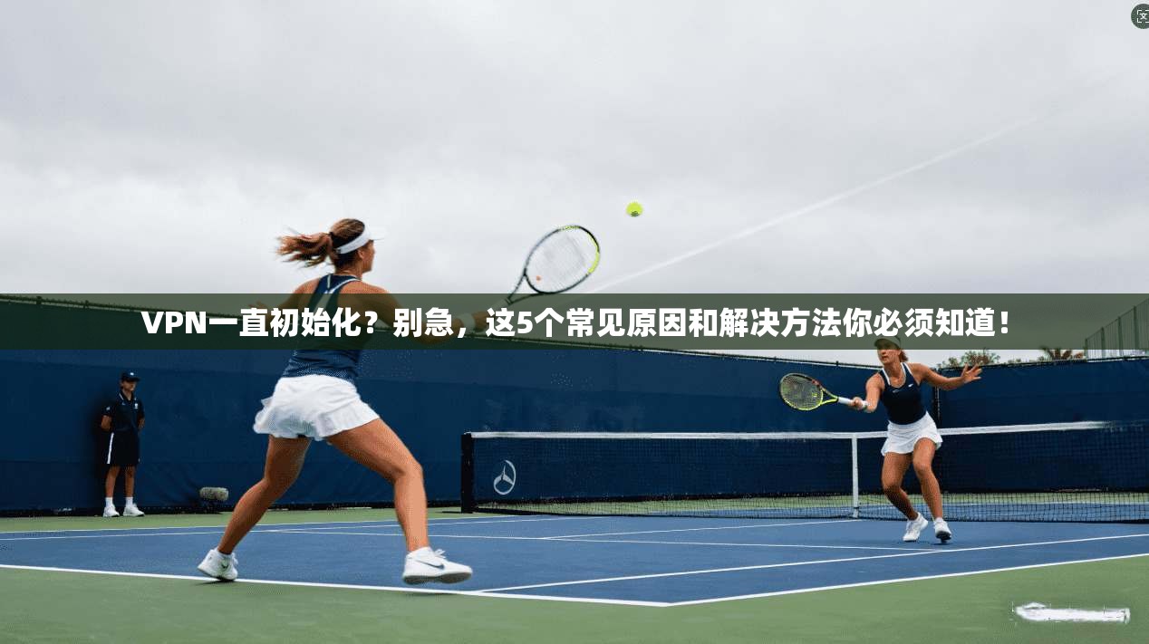 VPN一直初始化？别急，这5个常见原因和解决方法你必须知道！