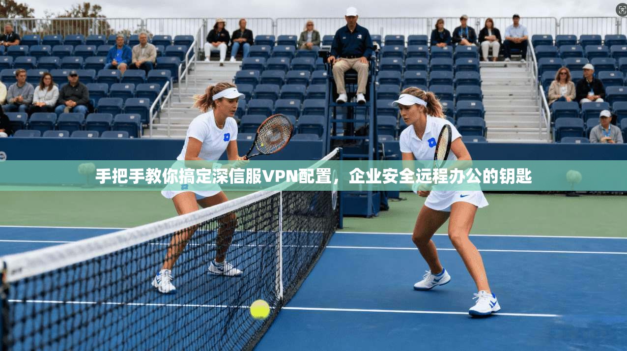 手把手教你搞定深信服VPN配置，企业安全远程办公的钥匙