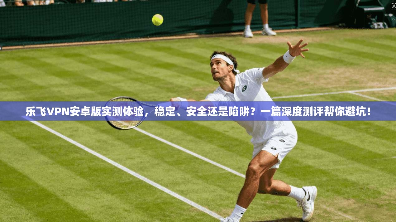 乐飞VPN安卓版实测体验，稳定、安全还是陷阱？一篇深度测评帮你避坑！