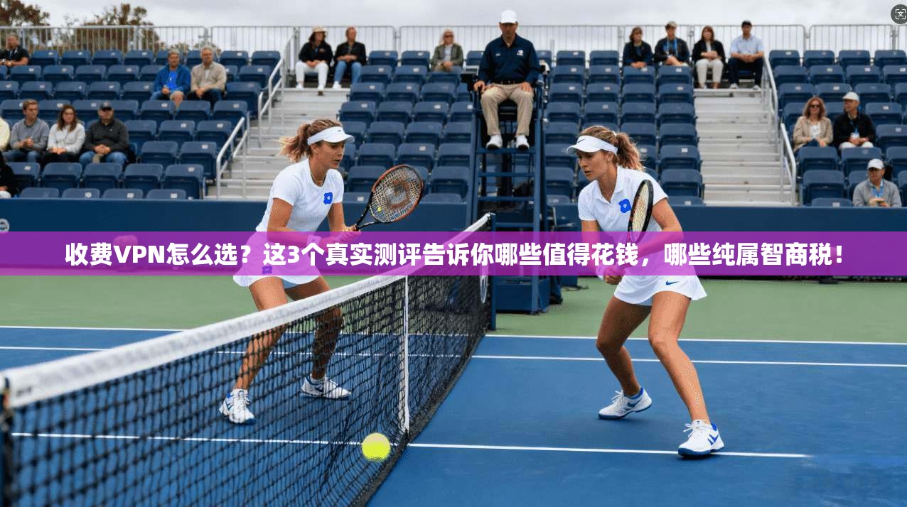 收费VPN怎么选？这3个真实测评告诉你哪些值得花钱，哪些纯属智商税！