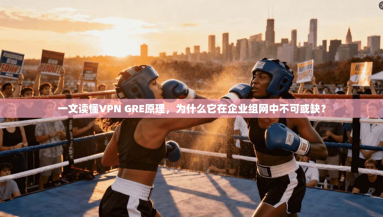 一文读懂VPN GRE原理，为什么它在企业组网中不可或缺？