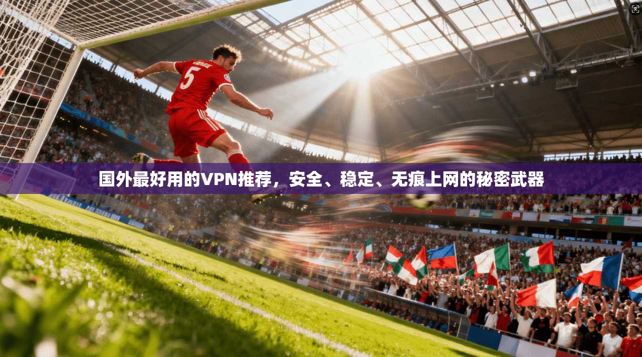 国外最好用的VPN推荐，安全、稳定、无痕上网的秘密武器