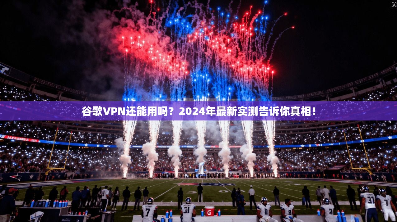 谷歌VPN还能用吗？2024年最新实测告诉你真相！