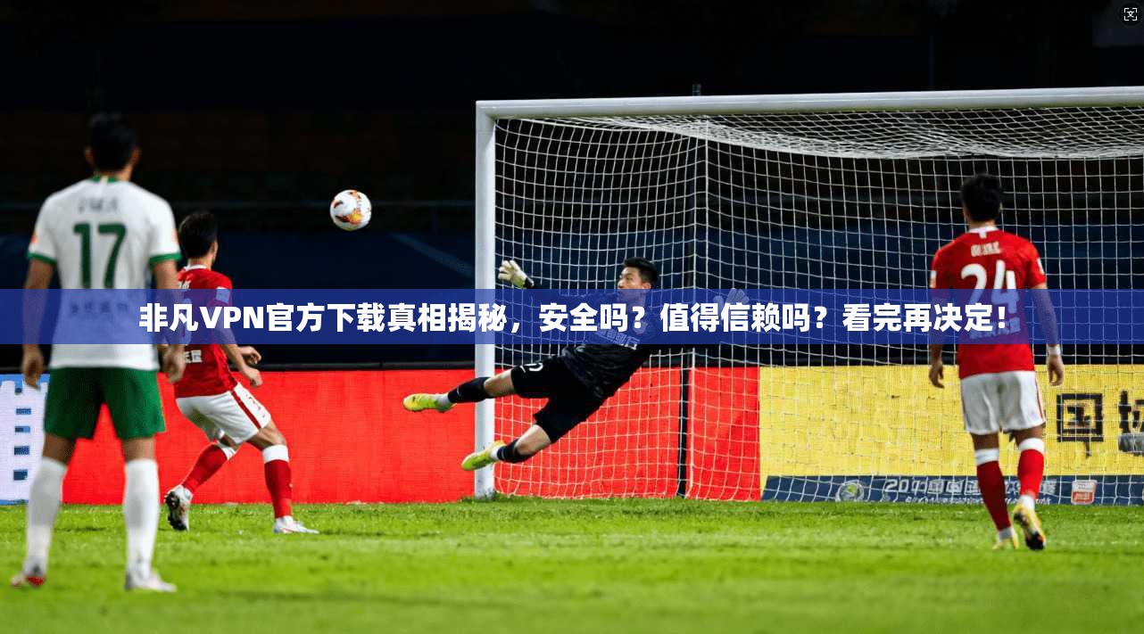 非凡VPN官方下载真相揭秘，安全吗？值得信赖吗？看完再决定！