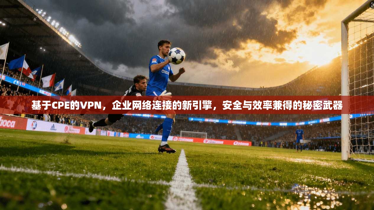 基于CPE的VPN，企业网络连接的新引擎，安全与效率兼得的秘密武器
