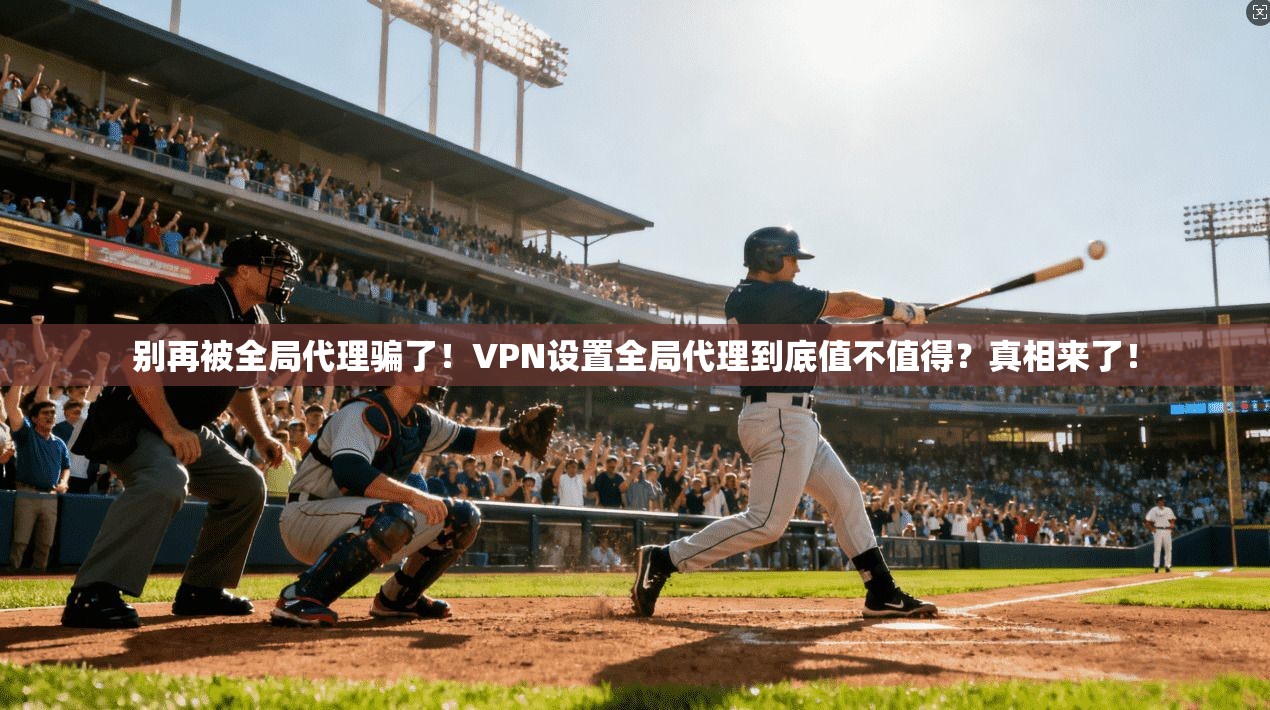 别再被全局代理骗了！VPN设置全局代理到底值不值得？真相来了！