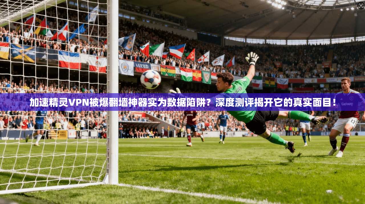 加速精灵VPN被爆翻墙神器实为数据陷阱？深度测评揭开它的真实面目！