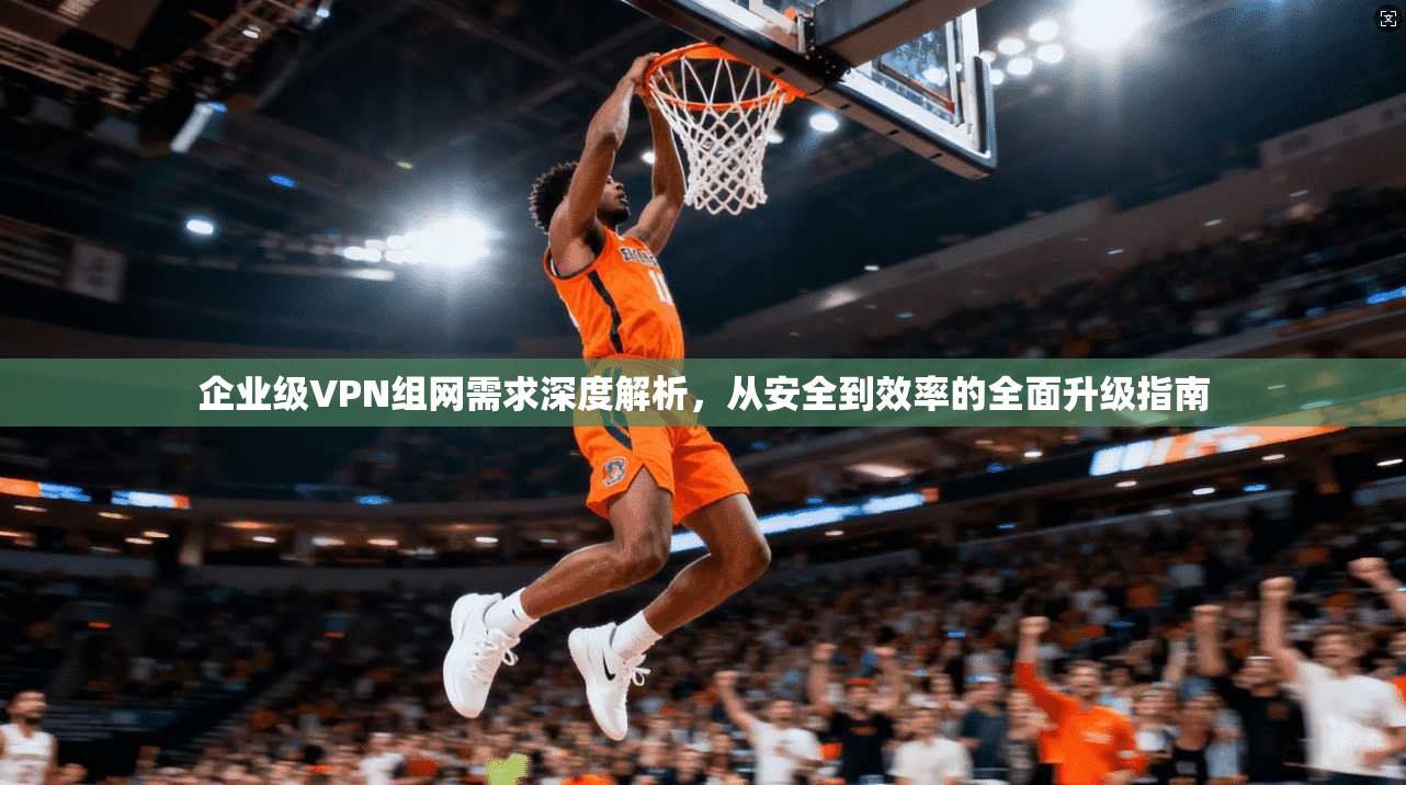 企业级VPN组网需求深度解析，从安全到效率的全面升级指南
