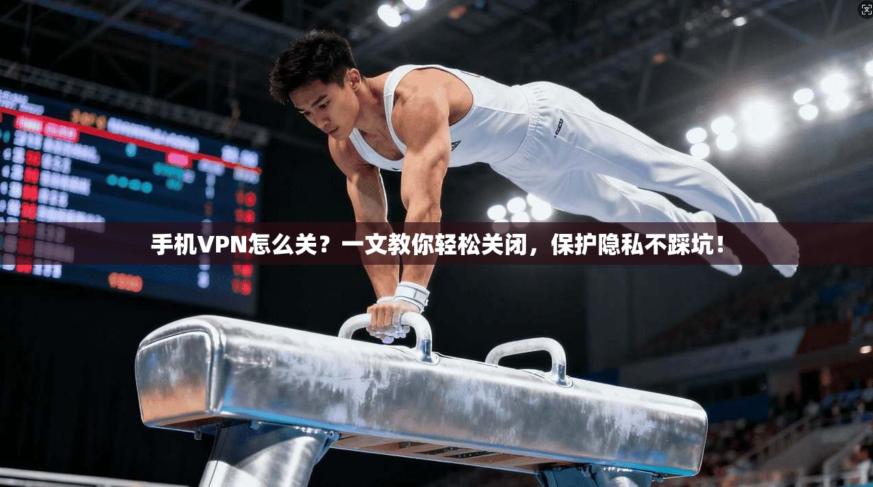 手机VPN怎么关？一文教你轻松关闭，保护隐私不踩坑！