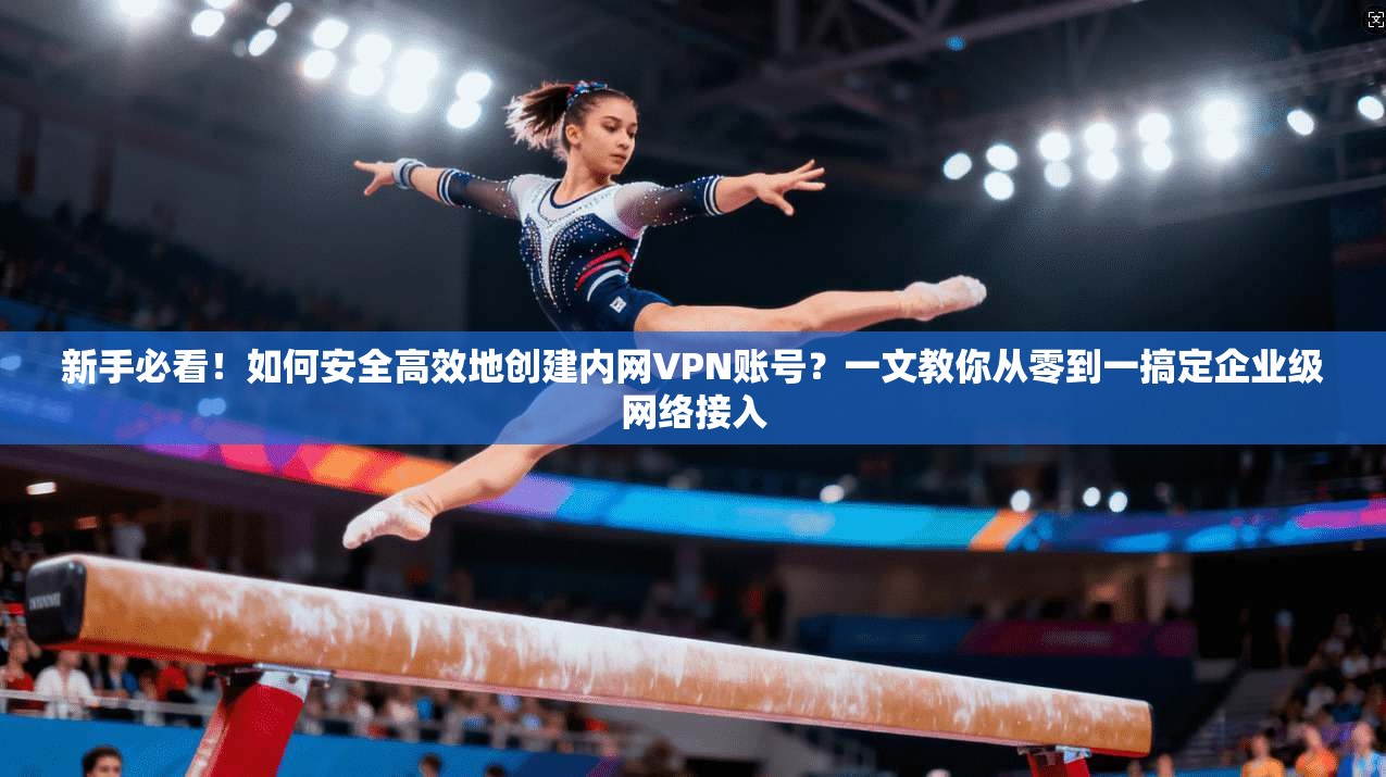 新手必看！如何安全高效地创建内网VPN账号？一文教你从零到一搞定企业级网络接入