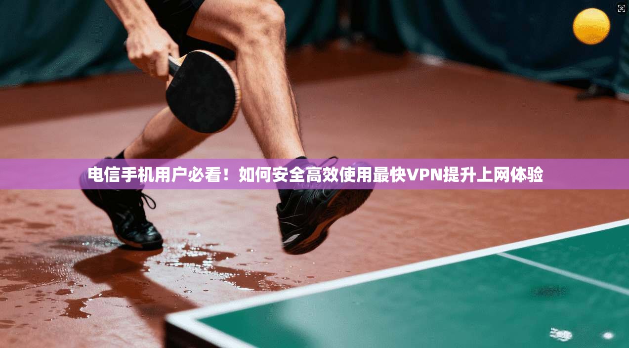 电信手机用户必看！如何安全高效使用最快VPN提升上网体验