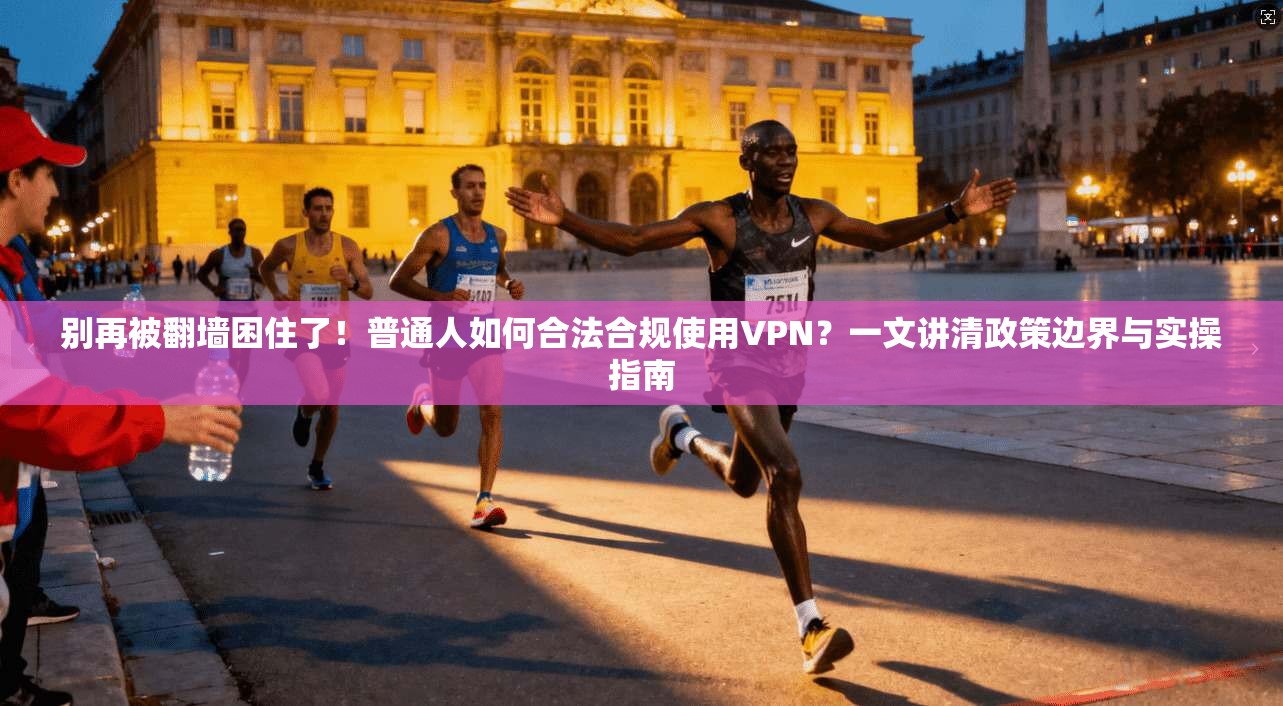 别再被翻墙困住了！普通人如何合法合规使用VPN？一文讲清政策边界与实操指南