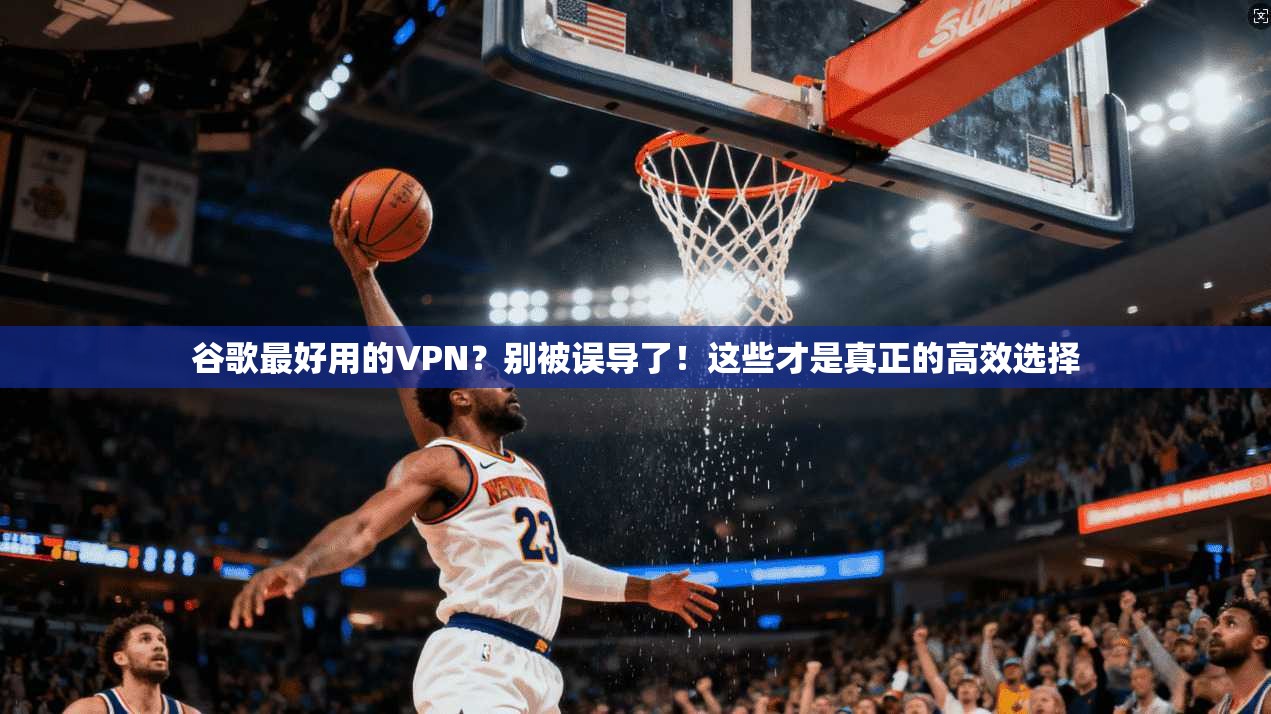 谷歌最好用的VPN？别被误导了！这些才是真正的高效选择