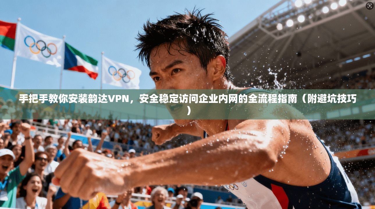 手把手教你安装韵达VPN，安全稳定访问企业内网的全流程指南（附避坑技巧）