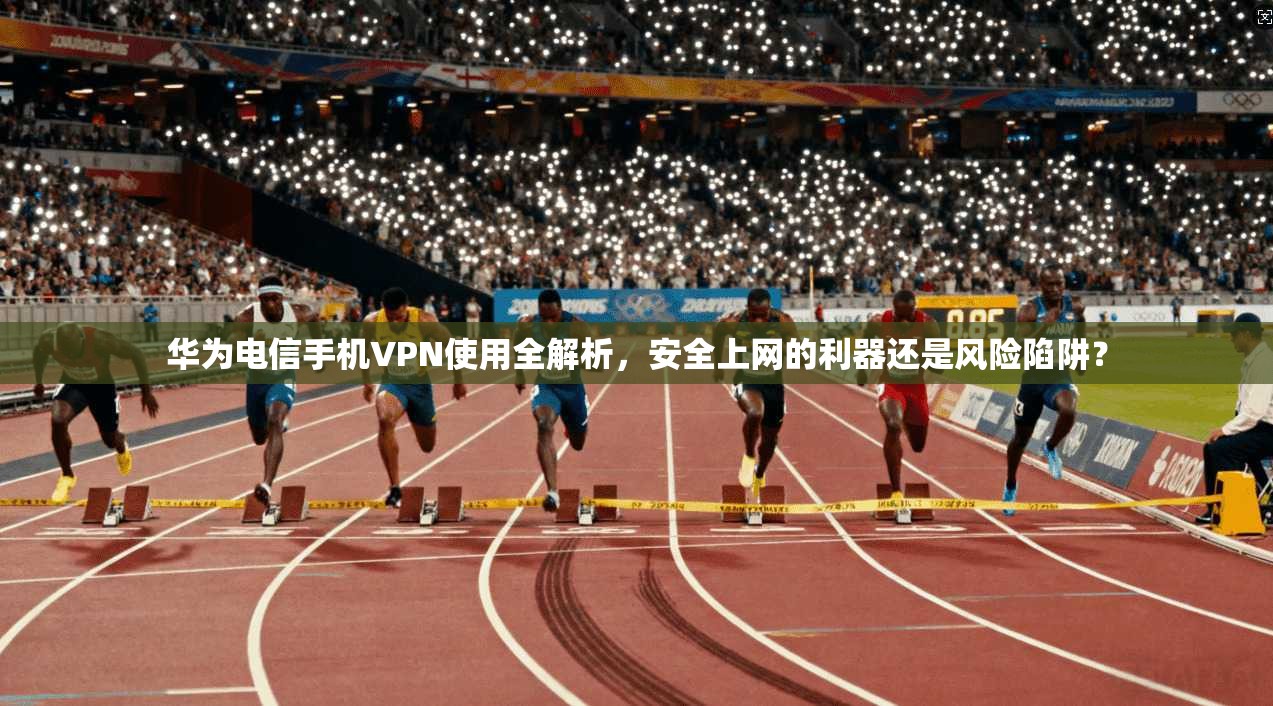 华为电信手机VPN使用全解析，安全上网的利器还是风险陷阱？