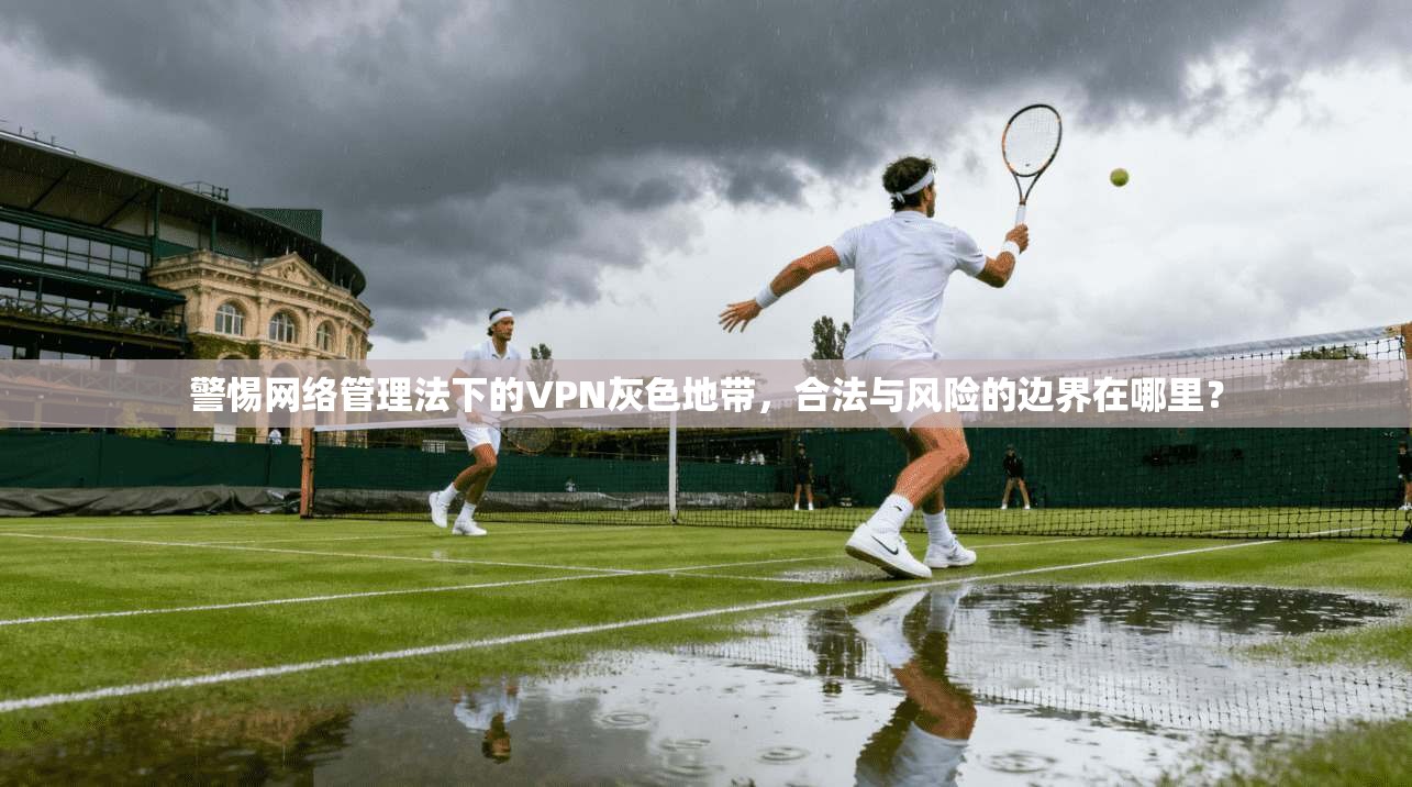警惕网络管理法下的VPN灰色地带，合法与风险的边界在哪里？