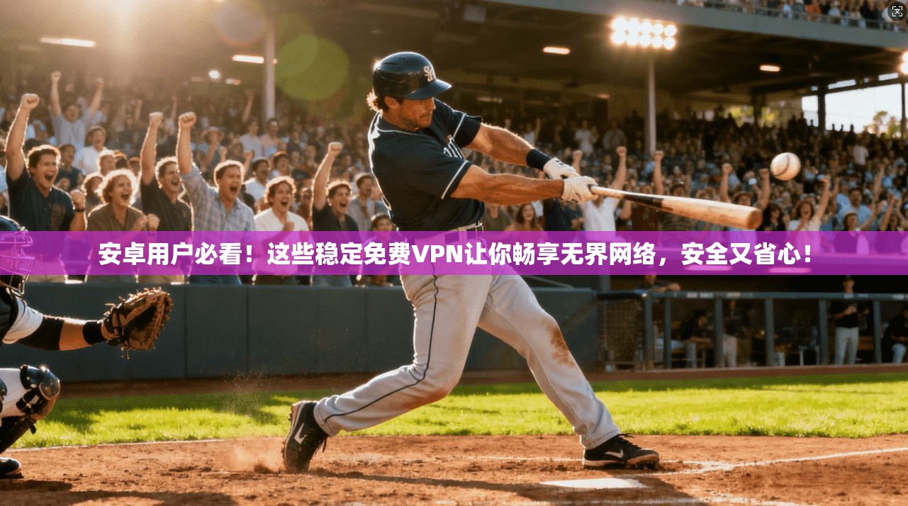 安卓用户必看！这些稳定免费VPN让你畅享无界网络，安全又省心！