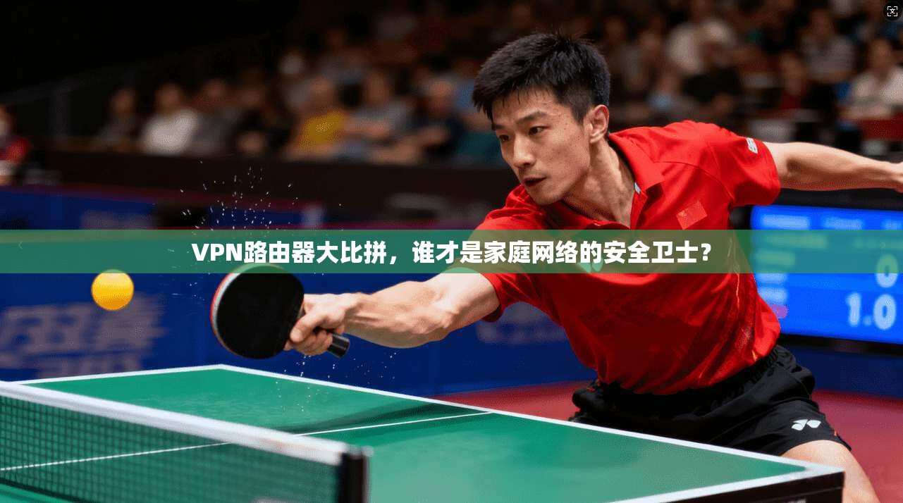VPN路由器大比拼，谁才是家庭网络的安全卫士？
