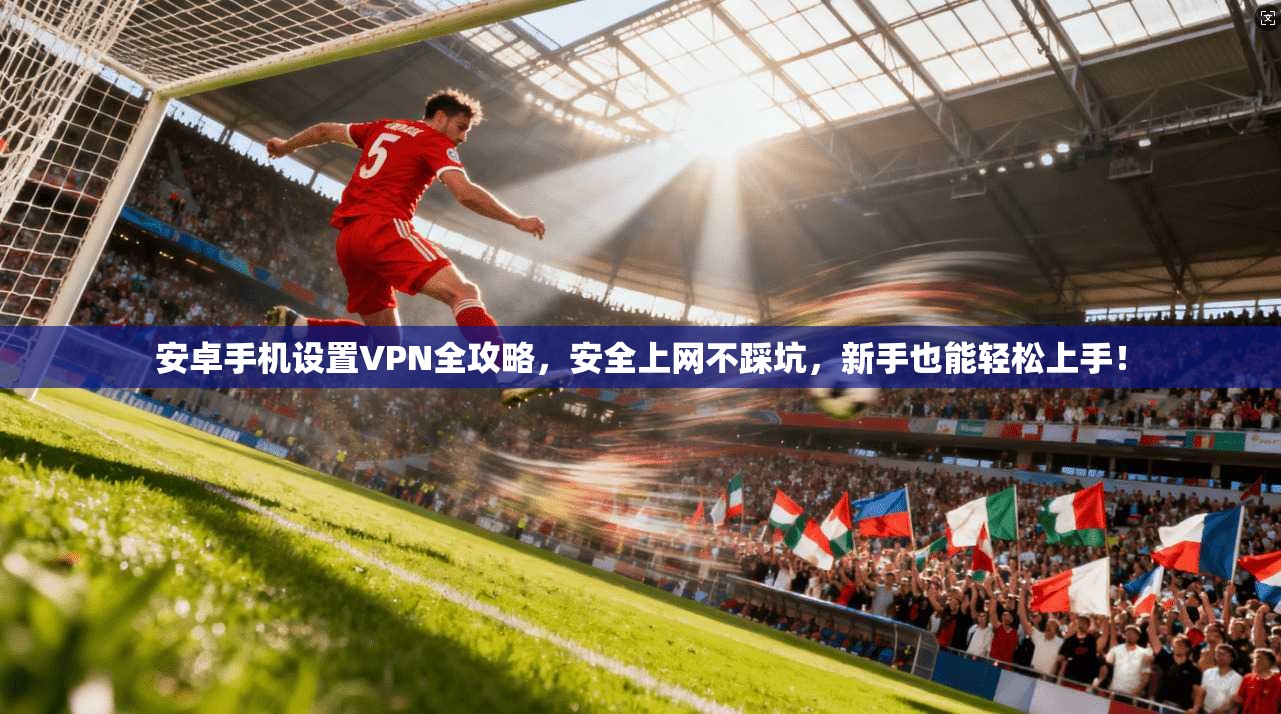 安卓手机设置VPN全攻略，安全上网不踩坑，新手也能轻松上手！