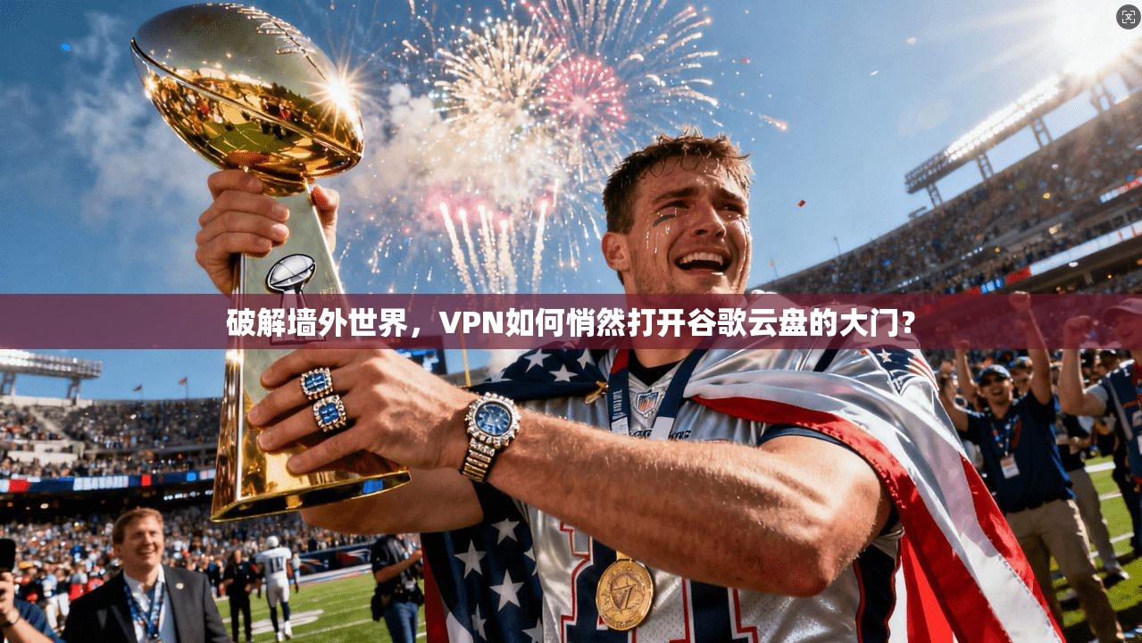 破解墙外世界，VPN如何悄然打开谷歌云盘的大门？