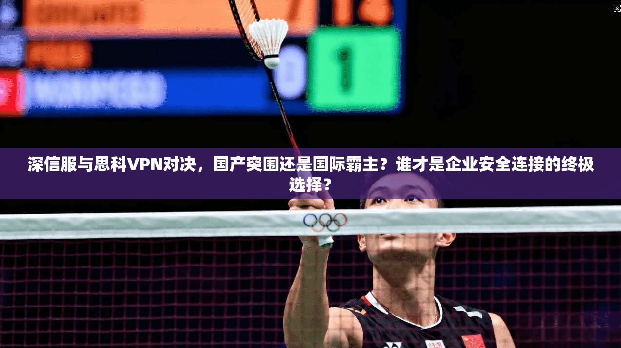 深信服与思科VPN对决，国产突围还是国际霸主？谁才是企业安全连接的终极选择？