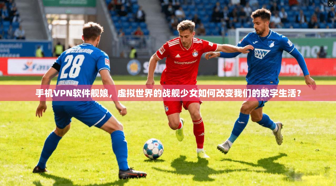 手机VPN软件舰娘，虚拟世界的战舰少女如何改变我们的数字生活？