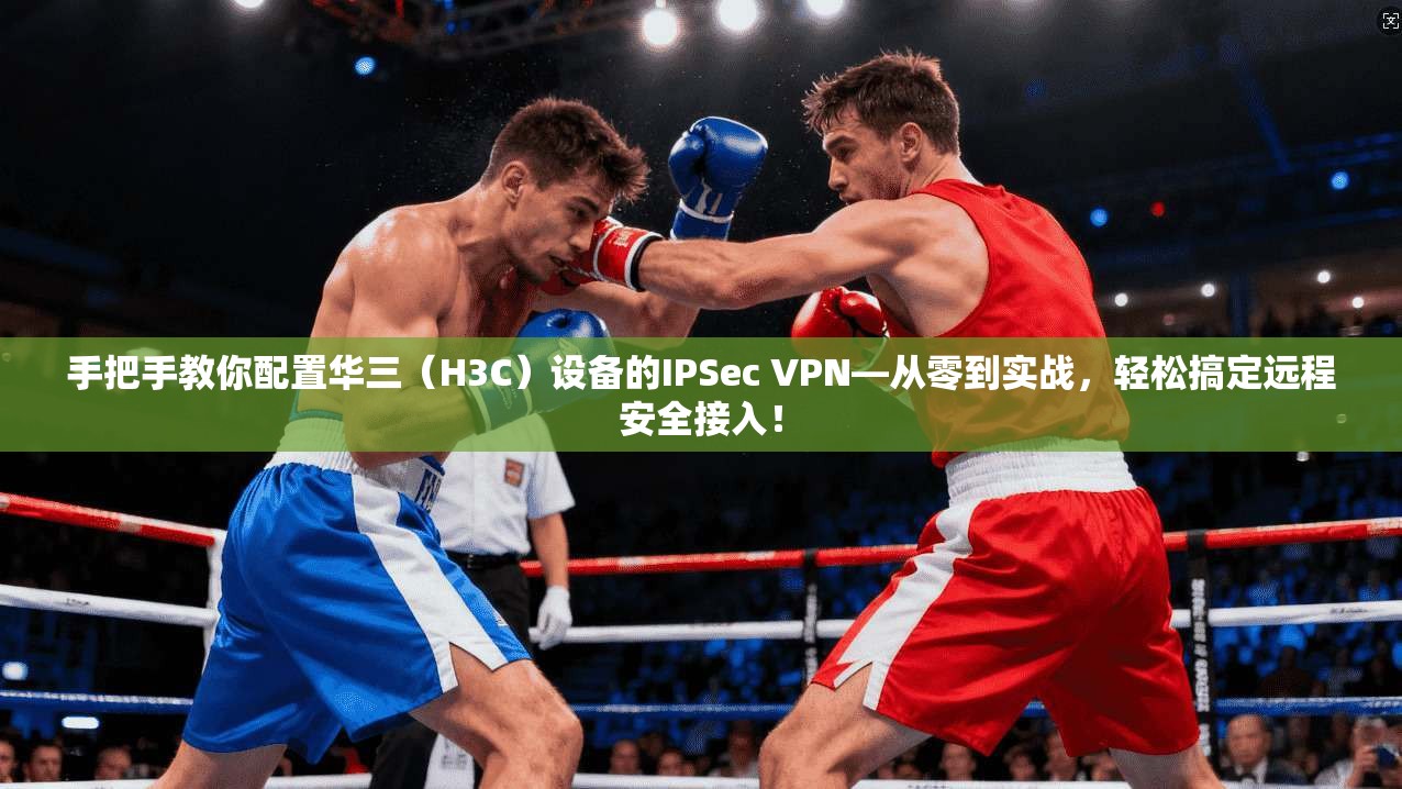 手把手教你配置华三（H3C）设备的IPSec VPN—从零到实战，轻松搞定远程安全接入！