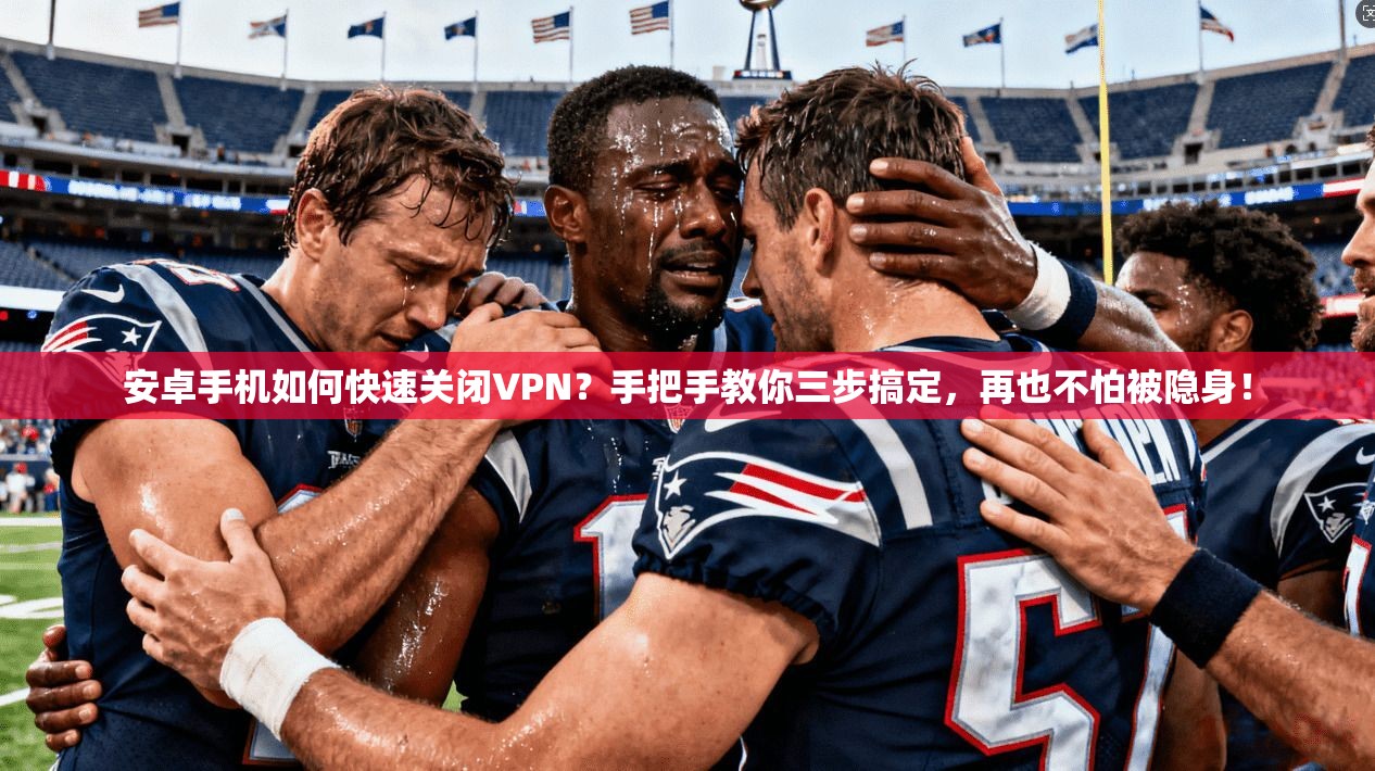 安卓手机如何快速关闭VPN？手把手教你三步搞定，再也不怕被隐身！