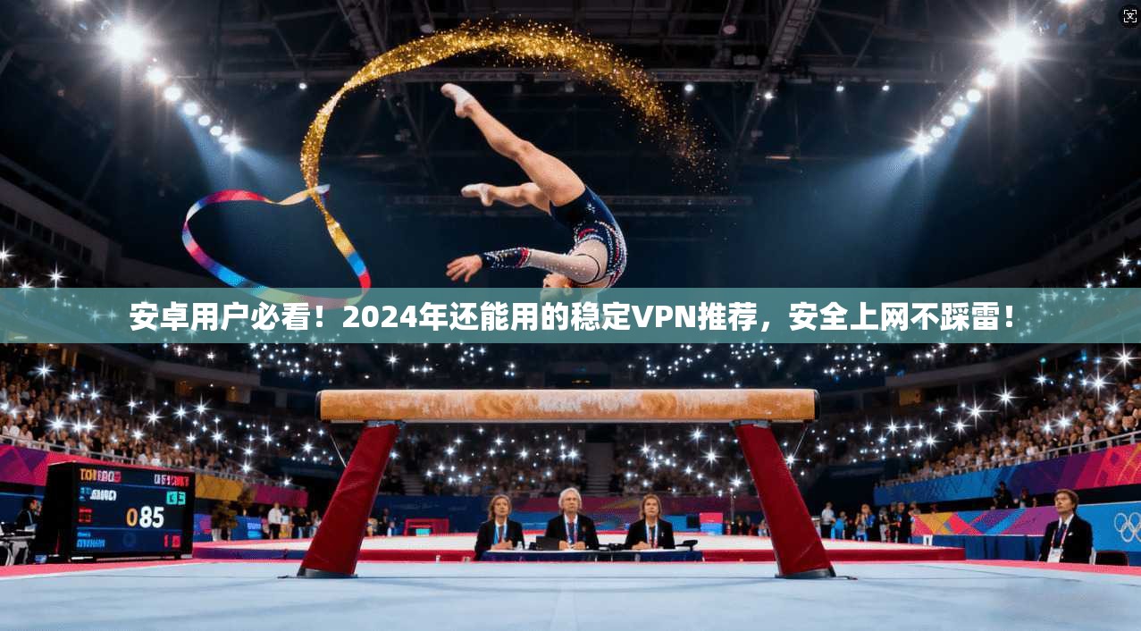 安卓用户必看！2024年还能用的稳定VPN推荐，安全上网不踩雷！