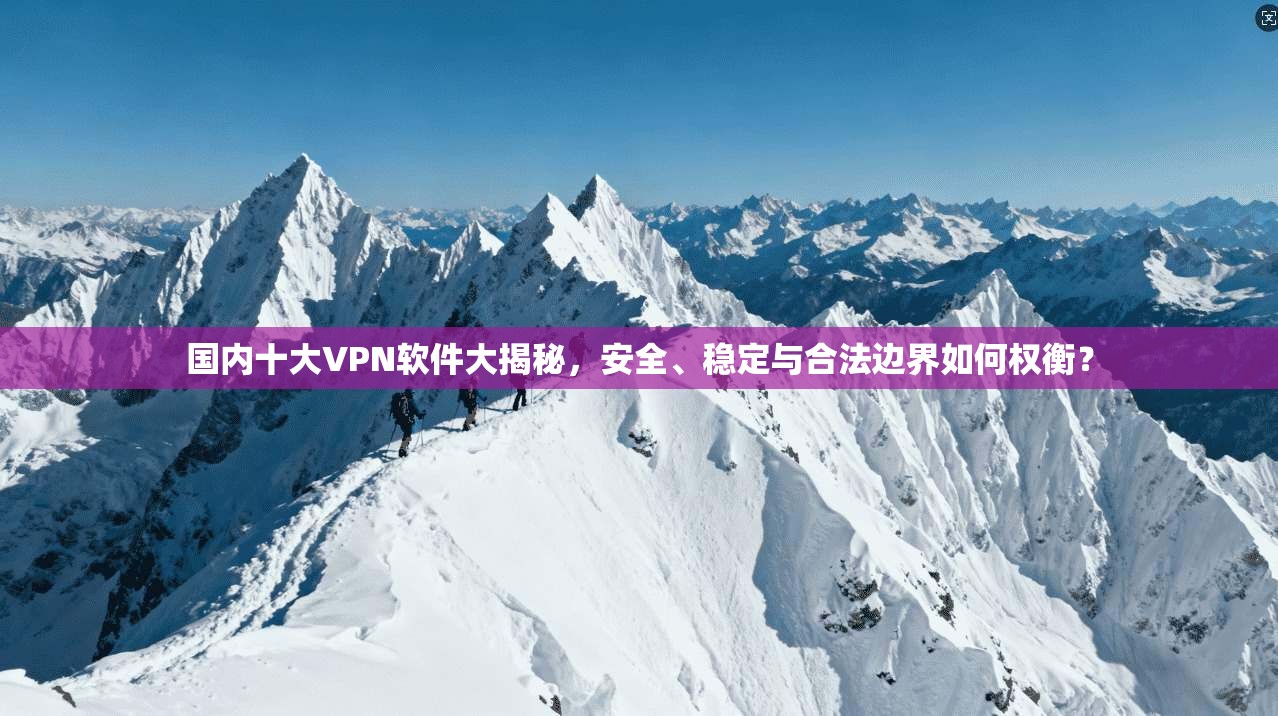 国内十大VPN软件大揭秘，安全、稳定与合法边界如何权衡？