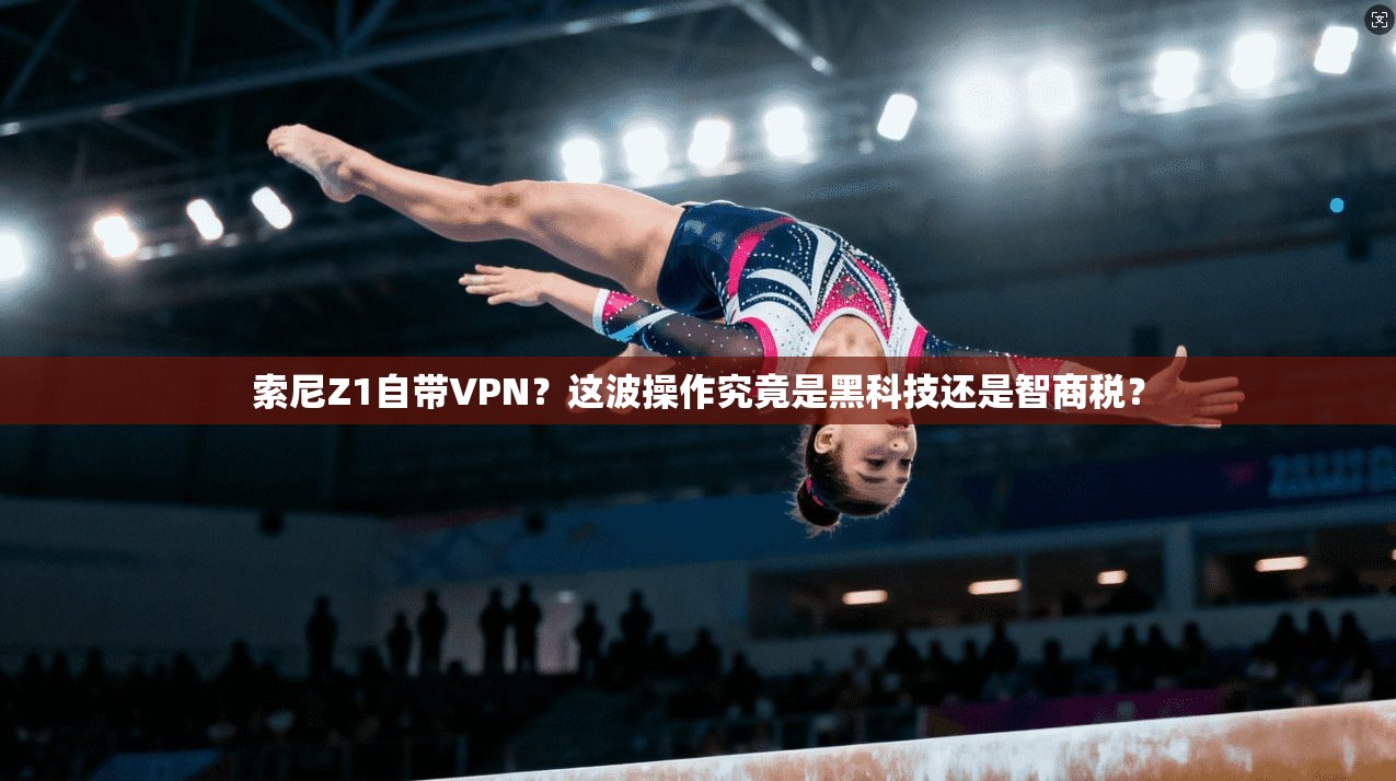 索尼Z1自带VPN？这波操作究竟是黑科技还是智商税？
