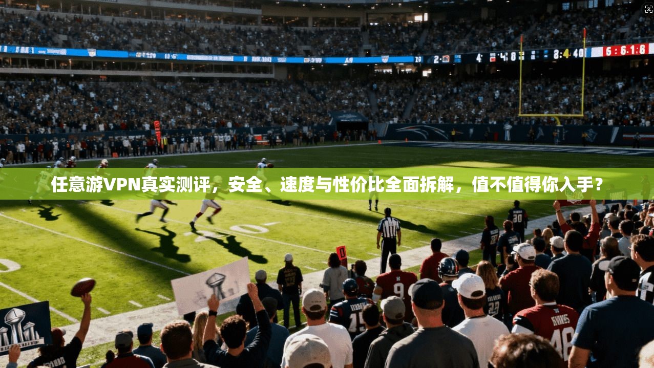 任意游VPN真实测评，安全、速度与性价比全面拆解，值不值得你入手？