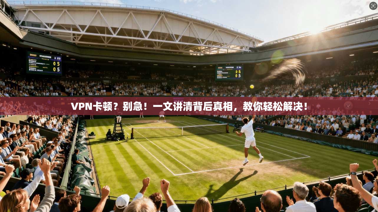 VPN卡顿？别急！一文讲清背后真相，教你轻松解决！