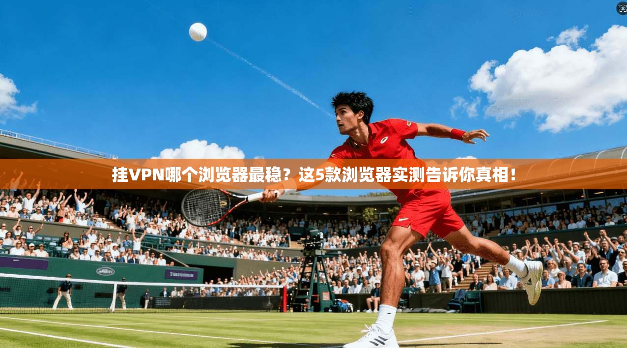 挂VPN哪个浏览器最稳？这5款浏览器实测告诉你真相！