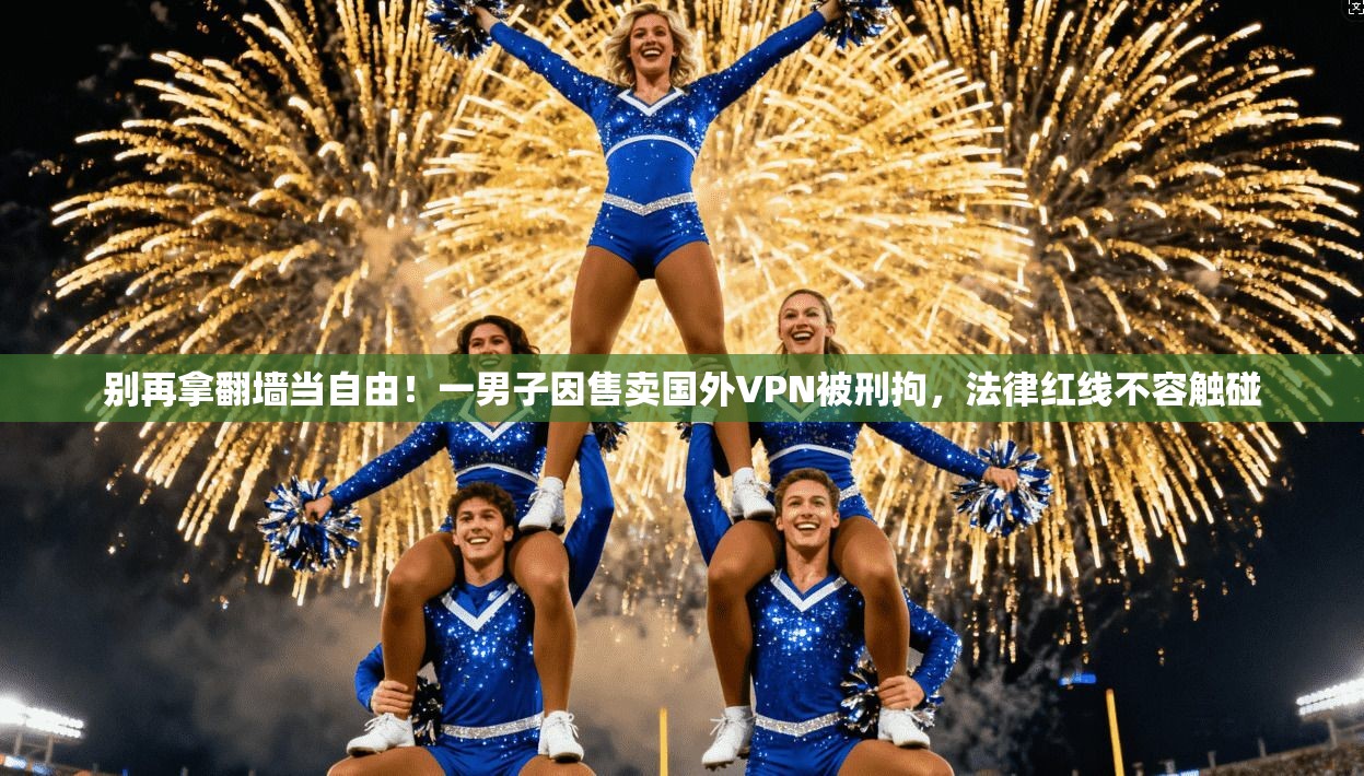 别再拿翻墙当自由！一男子因售卖国外VPN被刑拘，法律红线不容触碰