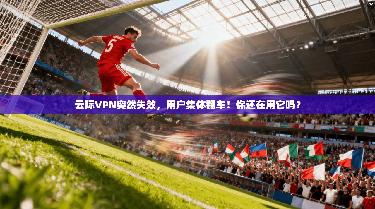 云际VPN突然失效，用户集体翻车！你还在用它吗？