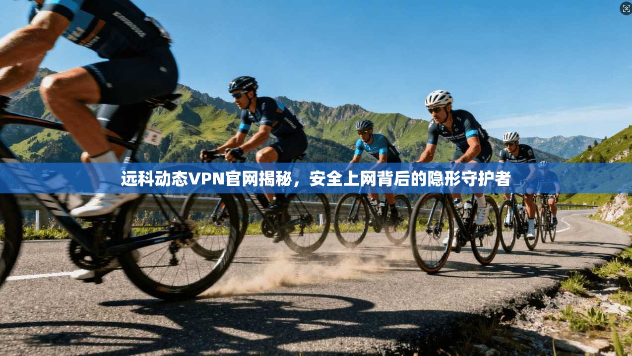 远科动态VPN官网揭秘，安全上网背后的隐形守护者
